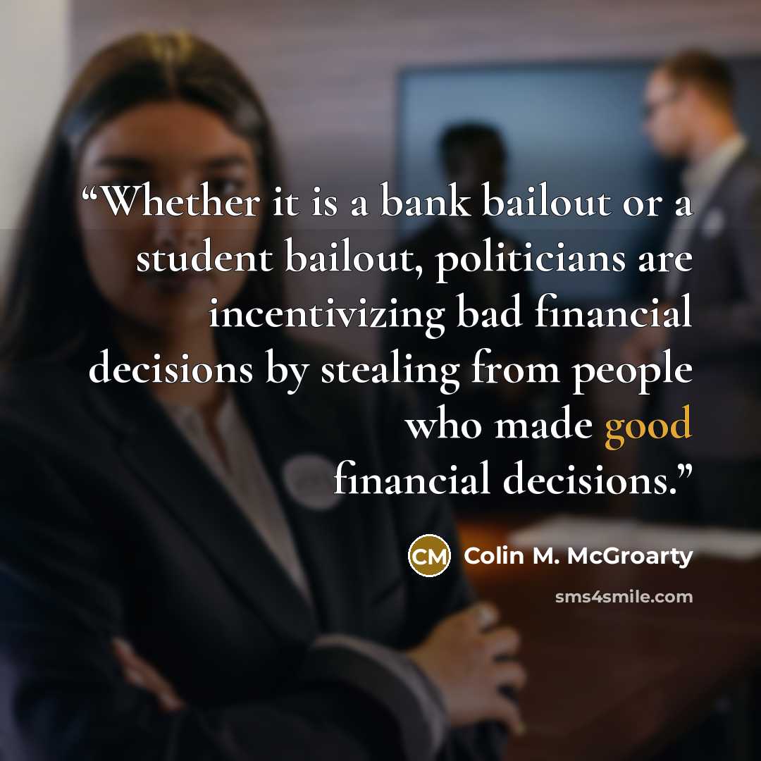 “Whether it is a bank bailout or a student bailout, politicians are incentivizing bad financial decisions by stealing from people who made good financial decisions.” quote by Colin M. McGroarty