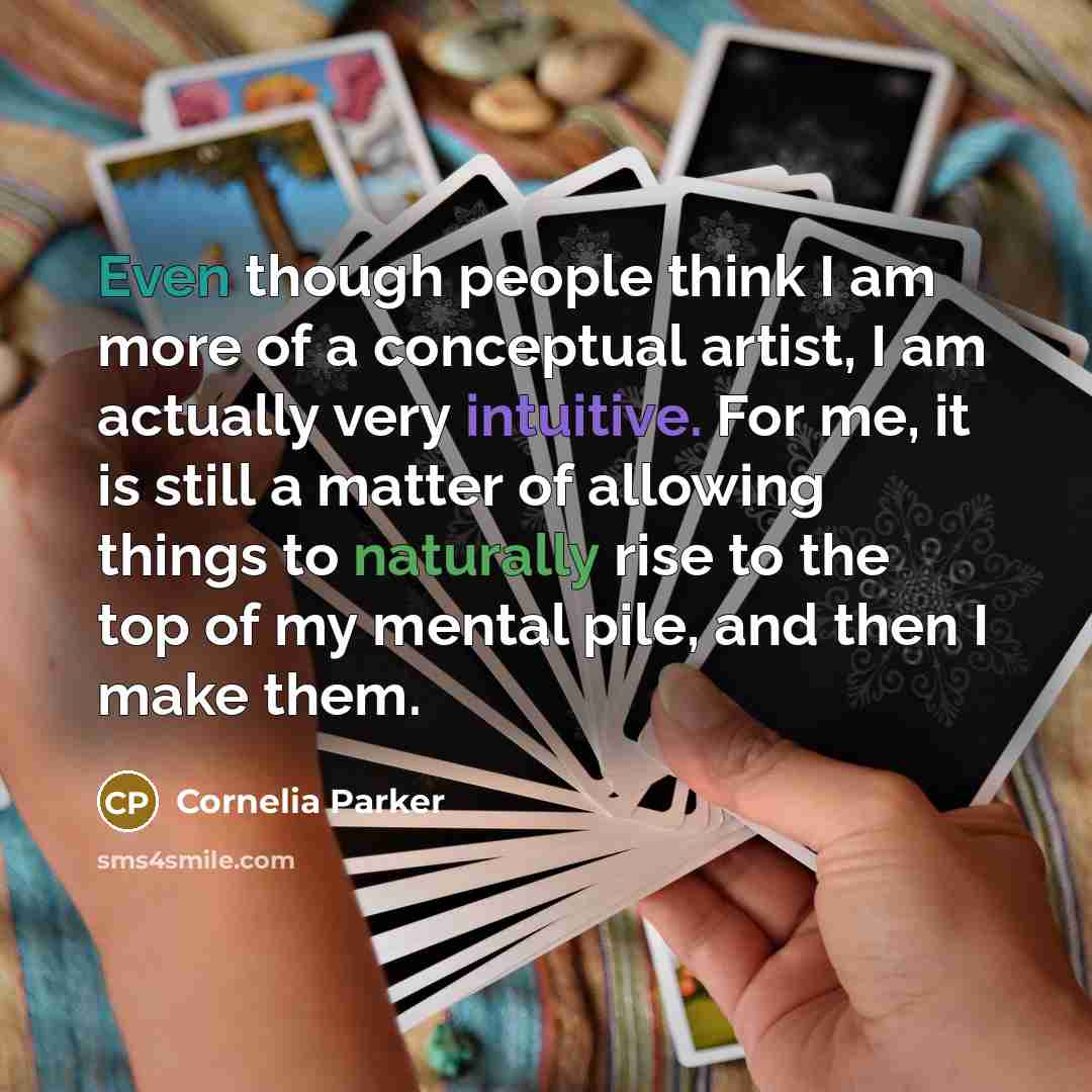 “Even though people think I am more of a conceptual artist, I am actually very intuitive. For me, it is still a matter of allowing things to naturally rise to the top of my mental pile, and then I make them.” quote by Cornelia Parker