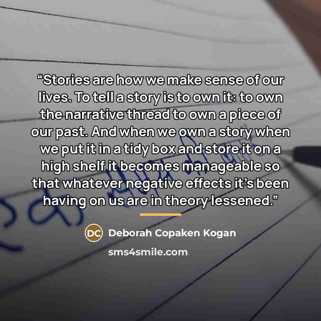 “Stories are how we make sense of our lives. To tell a story is to own it: to own the narrative thread to own a piece of our past. And when we own a story when we put it in a tidy box and store it on a high shelf it becomes manageable so that whatever negative effects it's been having on us are in…” quote by Deborah Copaken Kogan