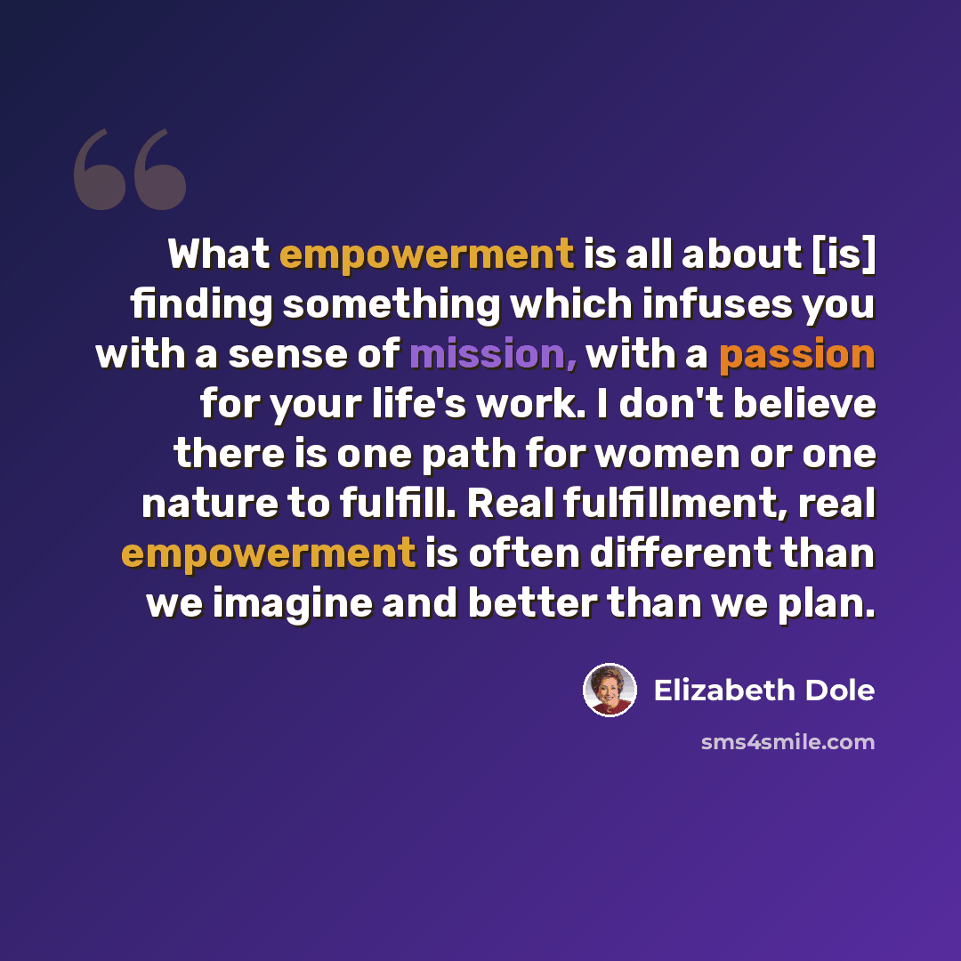 “What empowerment is all about [is] finding something which infuses you with a sense of mission, with a passion for your life's work. I don't believe there is one path for women or one nature to fulfill. Real fulfillment, real empowerment is often different than we imagine and better than we plan.” quote by Elizabeth Dole