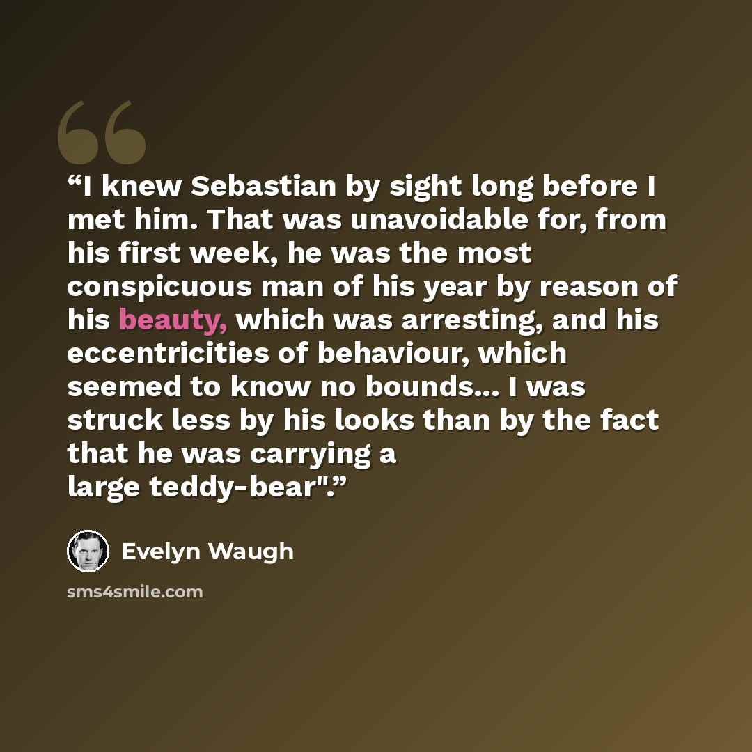 “I knew Sebastian by sight long before I met him. That was unavoidable for, from his first week, he was the most conspicuous man of his year by reason of his beauty, which was arresting, and his eccentricities of behaviour, which seemed to know no bounds... I was struck less by his looks than by…” quote by Evelyn Waugh