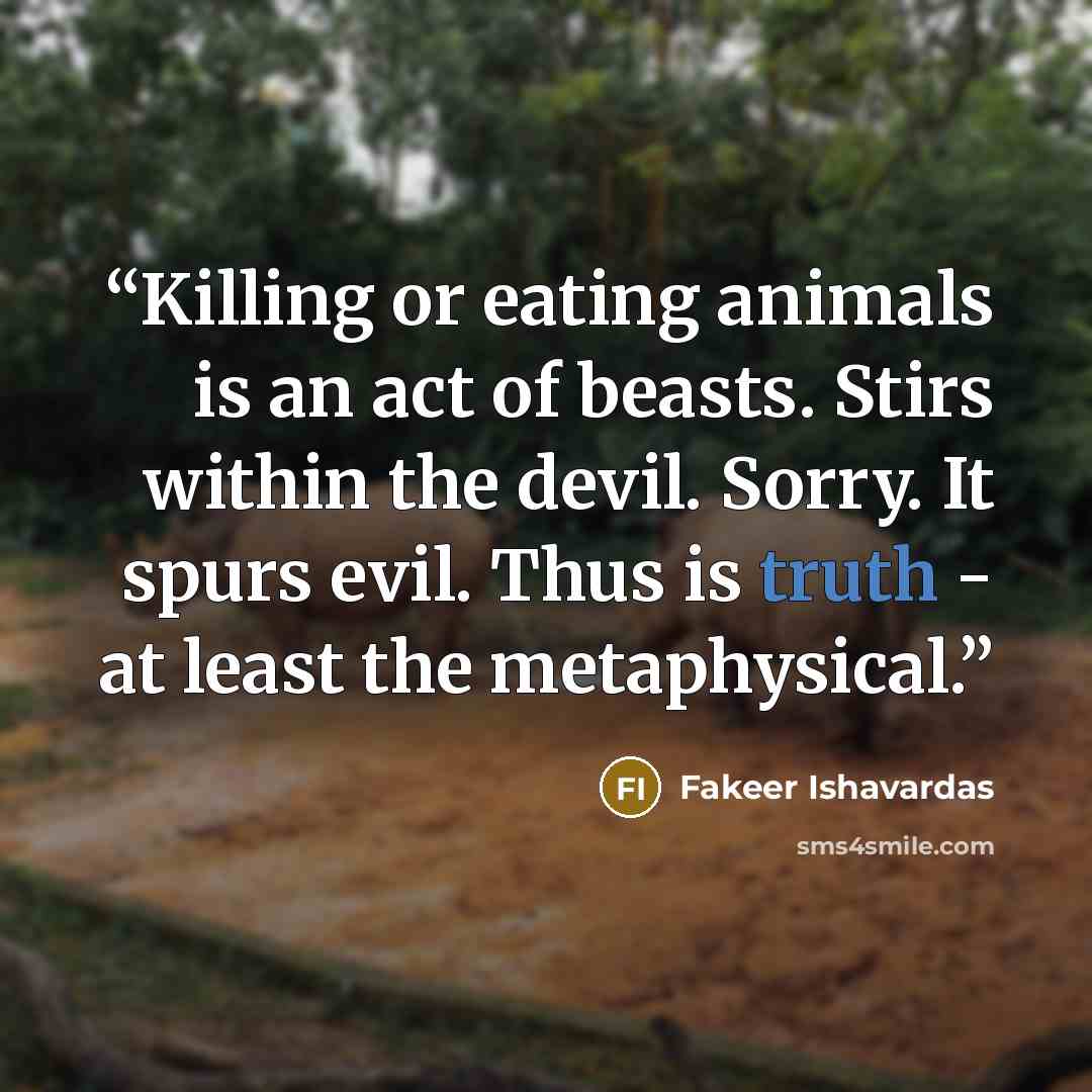 “Killing or eating animals is an act of beasts. Stirs within the devil. Sorry. It spurs evil. Thus is truth - at least the metaphysical.” quote by Fakeer Ishavardas