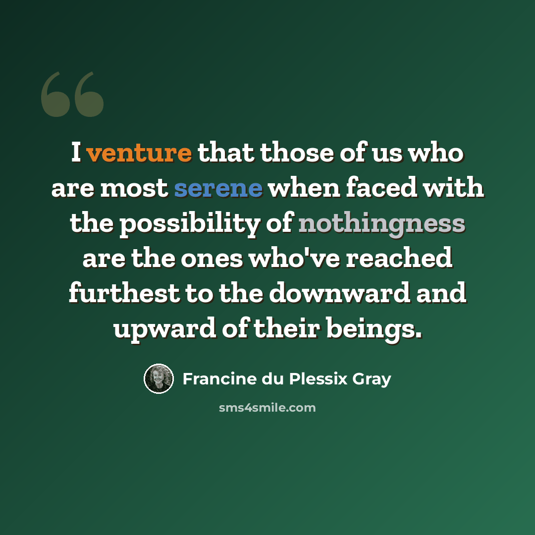 “I venture that those of us who are most serene when faced with the possibility of nothingness are the ones who've reached furthest to the downward and upward of their beings.” quote by Francine du Plessix Gray