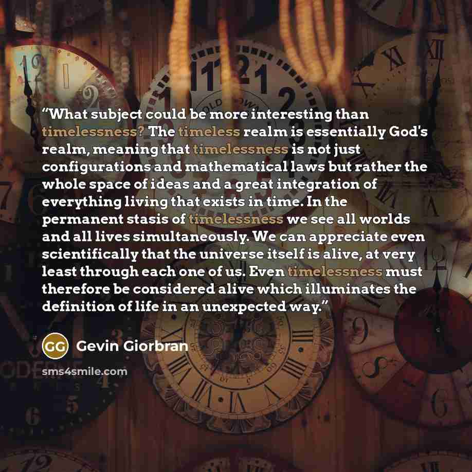 “What subject could be more interesting than timelessness? The timeless realm is essentially God's realm, meaning that timelessness is not just configurations and mathematical laws but rather the whole space of ideas and a great integration of everything living that exists in time. In the permanent…” quote by Gevin Giorbran