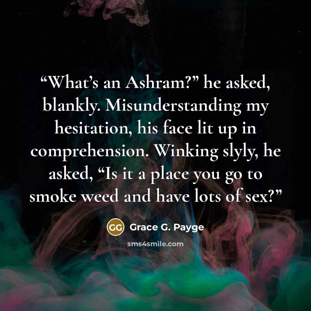 “What’s an Ashram?” he asked, blankly. Misunderstanding my hesitation, his face lit up in comprehension. Winking slyly, he asked, “Is it a place you go to smoke weed and have lots of sex?” quote by Grace G. Payge