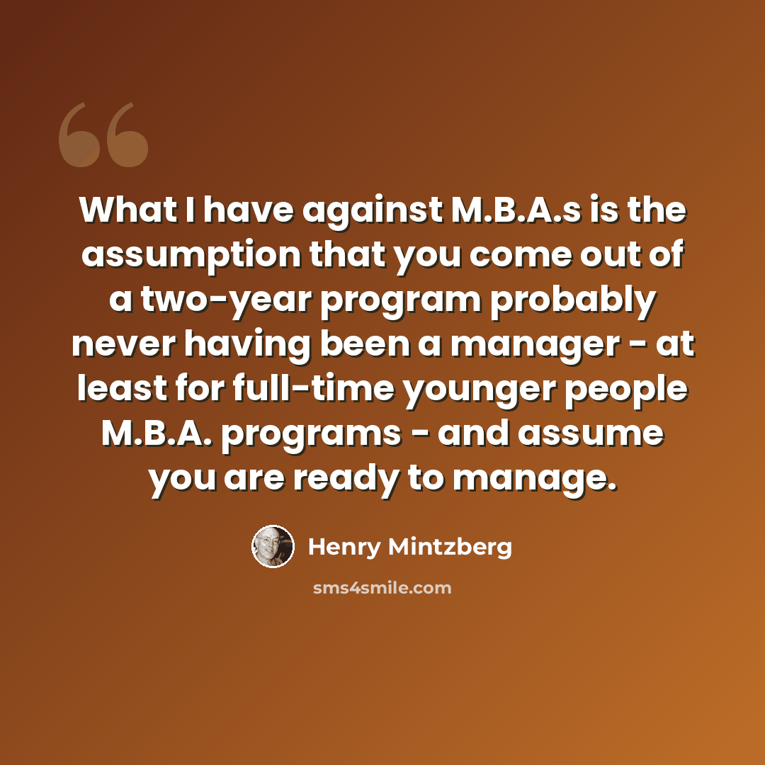 “What I have against M.B.A.s is the assumption that you come out of a two-year program probably never having been a manager - at least for full-time younger people M.B.A. programs - and assume you are ready to manage.” quote by Henry Mintzberg
