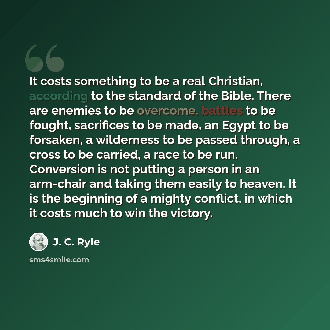 “It costs something to be a real Christian, according to the standard of the Bible. There are enemies to be overcome, battles to be fought, sacrifices to be made, an Egypt to be forsaken, a wilderness to be passed through, a cross to be carried, a race to be run. Conversion is not putting a person…” quote by J. C. Ryle