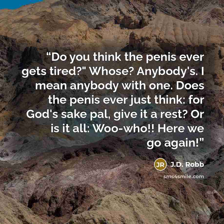 “Do you think the penis ever gets tired?" Whose? Anybody's. I mean anybody with one. Does the penis ever just think: for God's sake pal, give it a rest? Or is it all: Woo-who!! Here we go again!” quote by J.D. Robb