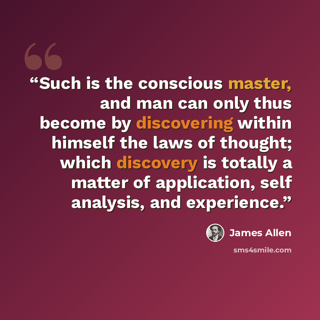 “Such is the conscious master, and man can only thus become by discovering within himself the laws of thought; which discovery is totally a matter of application, self analysis, and experience.” quote by James Allen