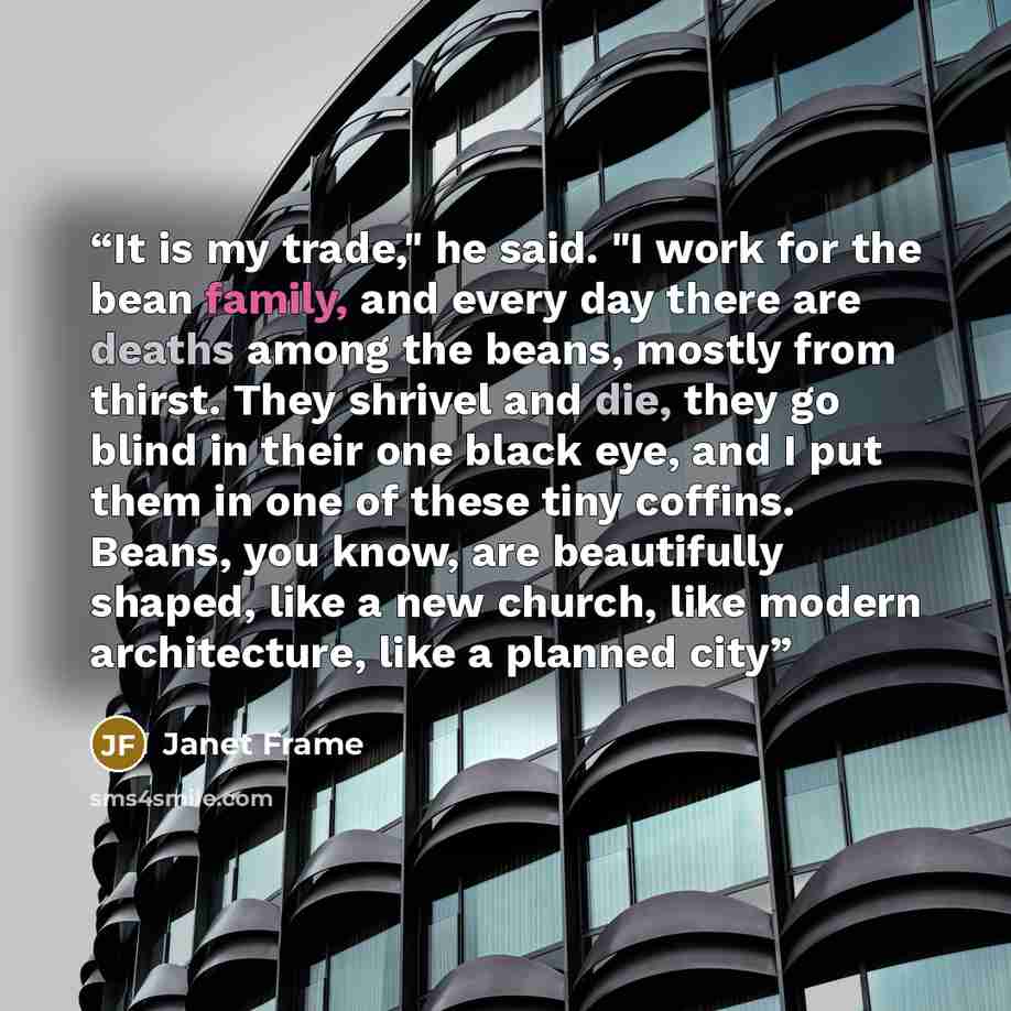 “It is my trade," he said. "I work for the bean family, and every day there are deaths among the beans, mostly from thirst. They shrivel and die, they go blind in their one black eye, and I put them in one of these tiny coffins. Beans, you know, are beautifully shaped, like a new church, like…” quote by Janet Frame