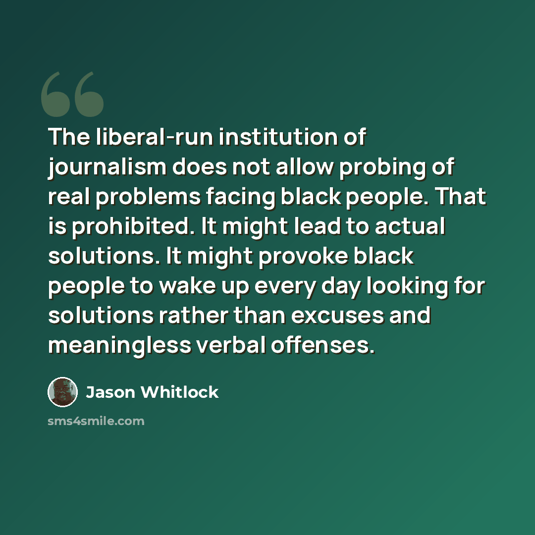 “The liberal-run institution of journalism does not allow probing of real problems facing black people. That is prohibited. It might lead to actual solutions. It might provoke black people to wake up every day looking for solutions rather than excuses and meaningless verbal offenses.” quote by Jason Whitlock