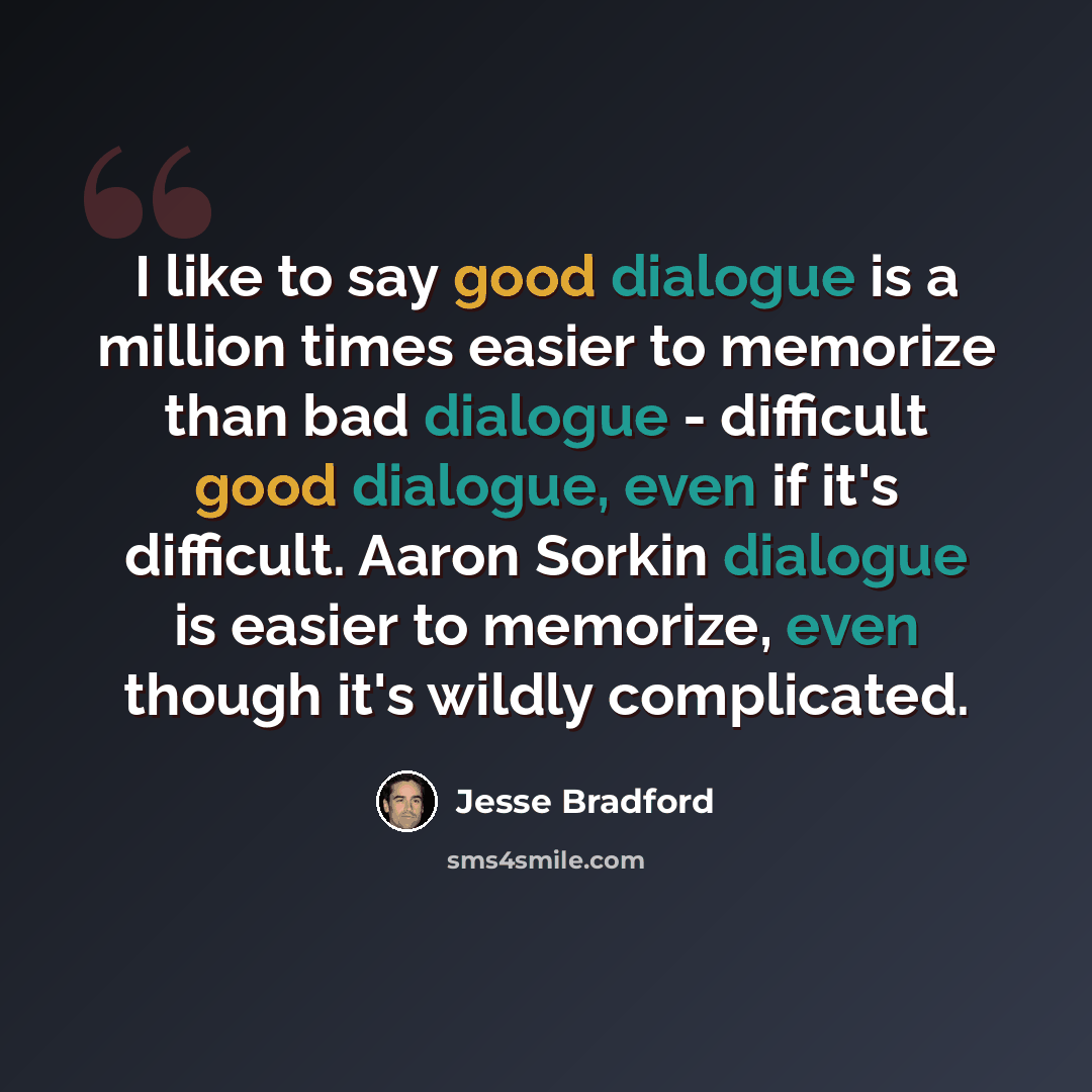 “I like to say good dialogue is a million times easier to memorize than bad dialogue - difficult good dialogue, even if it's difficult. Aaron Sorkin dialogue is easier to memorize, even though it's wildly complicated.” quote by Jesse Bradford