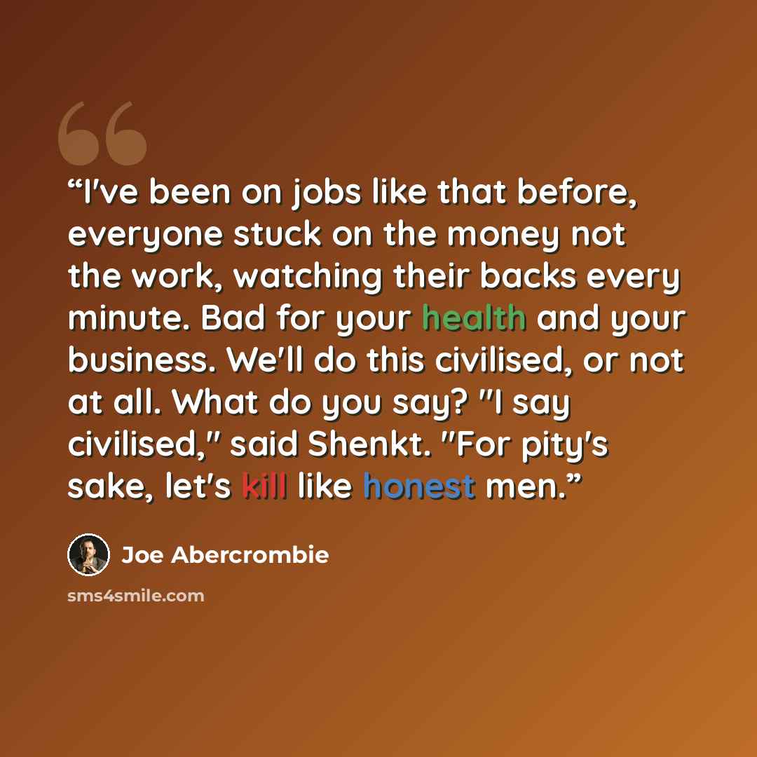 “I've been on jobs like that before, everyone stuck on the money not the work, watching their backs every minute. Bad for your health and your business. We'll do this civilised, or not at all. What do you say? "I say civilised," said Shenkt. "For pity's sake, let's kill like honest men.” quote by Joe Abercrombie