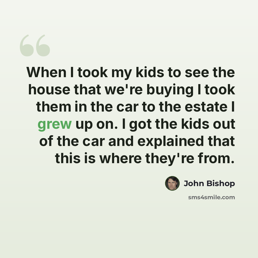 “When I took my kids to see the house that we're buying I took them in the car to the estate I grew up on. I got the kids out of the car and explained that this is where they're from.” quote by John Bishop