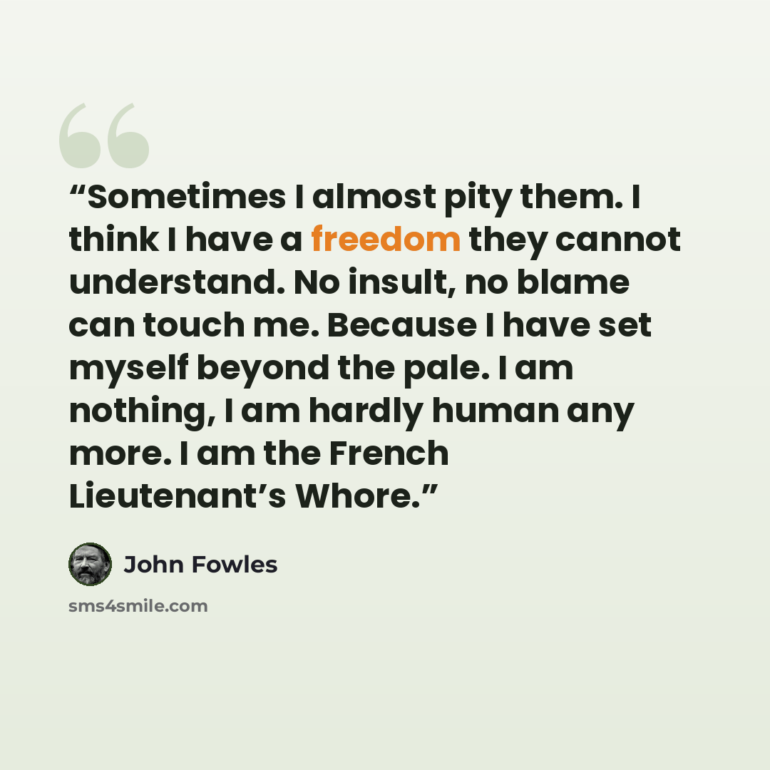 “Sometimes I almost pity them. I think I have a freedom they cannot understand. No insult, no blame can touch me. Because I have set myself beyond the pale. I am nothing, I am hardly human any more. I am the French Lieutenant’s Whore.” quote by John Fowles
