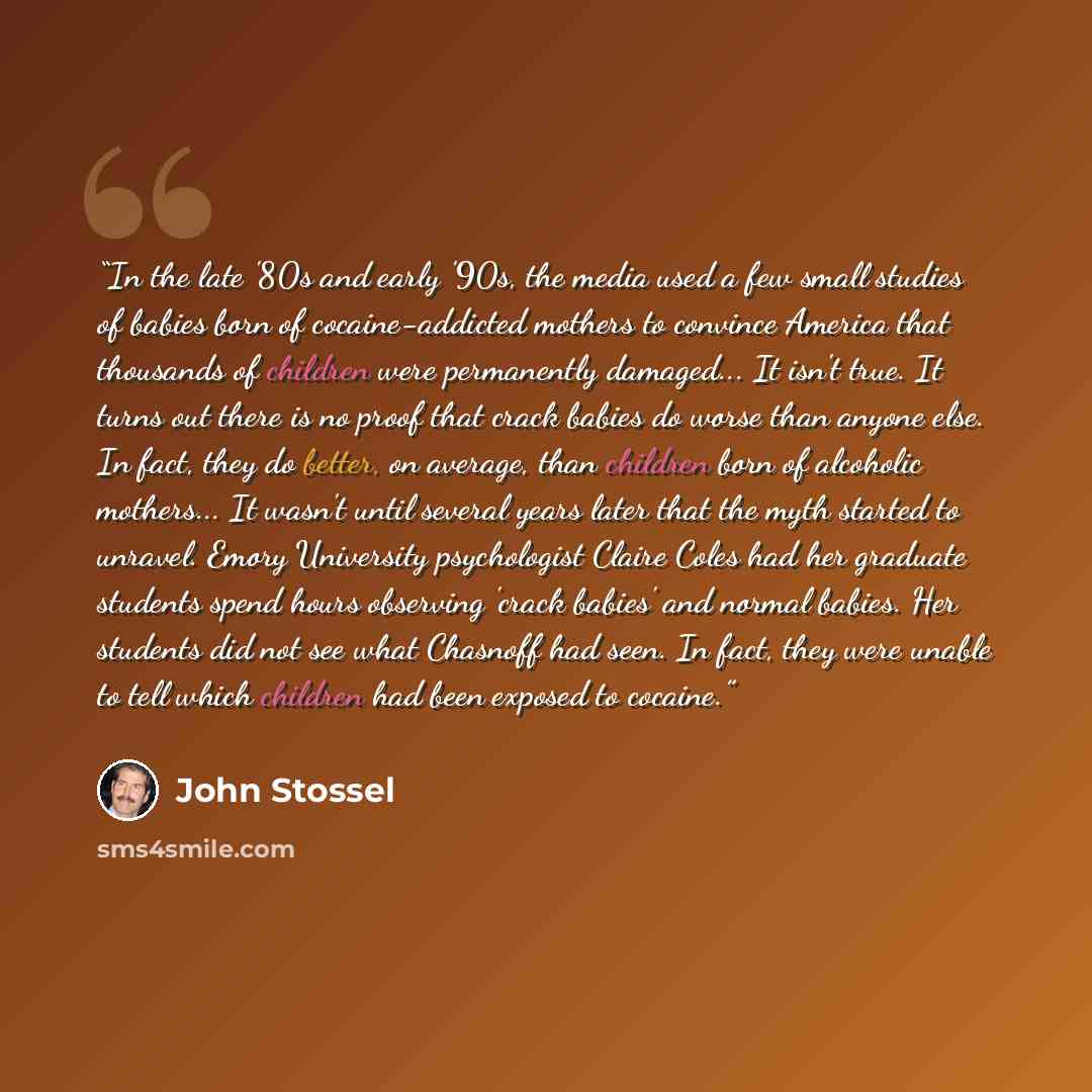 “In the late '80s and early '90s, the media used a few small studies of babies born of cocaine-addicted mothers to convince America that thousands of children were permanently damaged... It isn't true. It turns out there is no proof that crack babies do worse than anyone else. In fact, they do…” quote by John Stossel