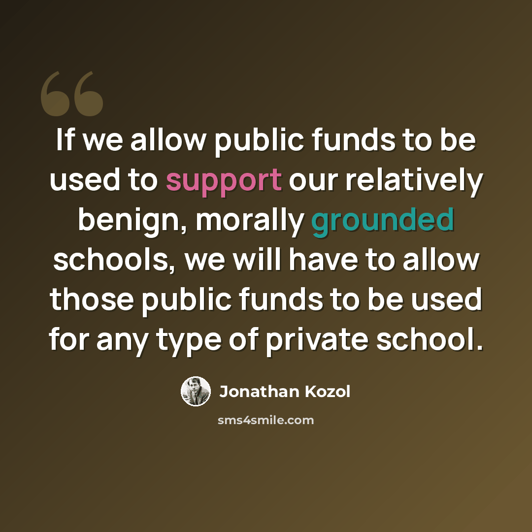 “If we allow public funds to be used to support our relatively benign, morally grounded schools, we will have to allow those public funds to be used for any type of private school.” quote by Jonathan Kozol