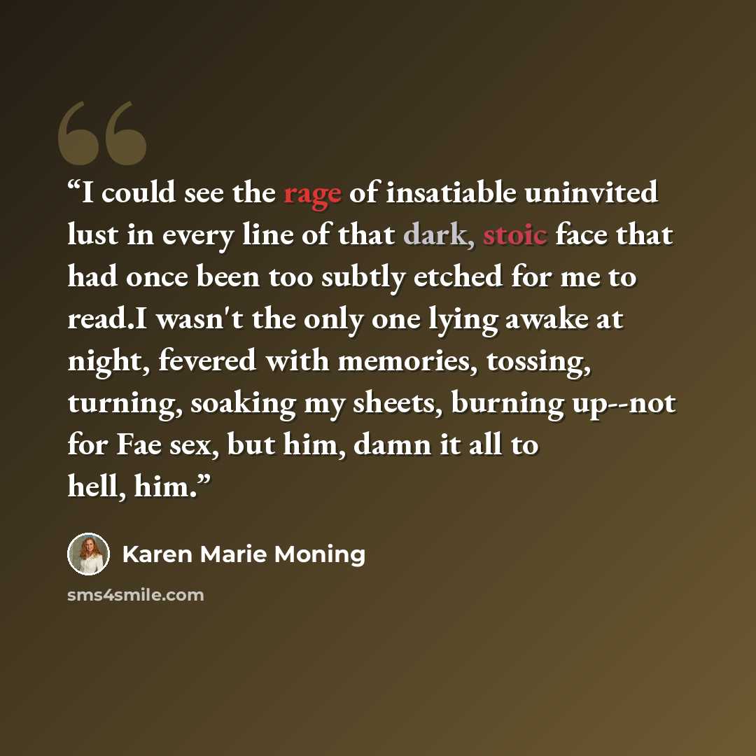 “I could see the rage of insatiable uninvited lust in every line of that dark, stoic face that had once been too subtly etched for me to read.I wasn't the only one lying awake at night, fevered with memories, tossing, turning, soaking my sheets, burning up--not for Fae sex, but him, damn it all to…” quote by Karen Marie Moning