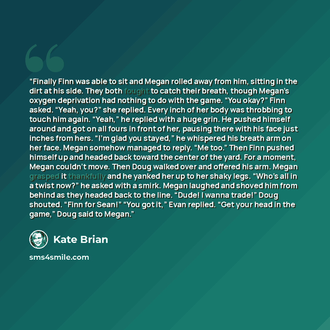 “Finally Finn was able to sit and Megan rolled away from him, sitting in the dirt at his side. They both fought to catch their breath, though Megan’s oxygen deprivation had nothing to do with the game. “You okay?” Finn asked. “Yeah, you?” she replied. Every inch of her body was throbbing to touch…” quote by Kate Brian