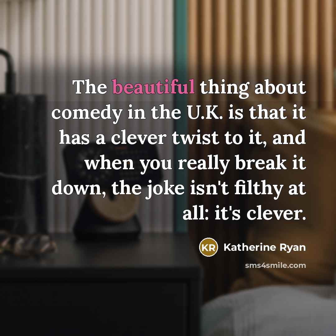 “The beautiful thing about comedy in the U.K. is that it has a clever twist to it, and when you really break it down, the joke isn't filthy at all: it's clever.” quote by Katherine Ryan