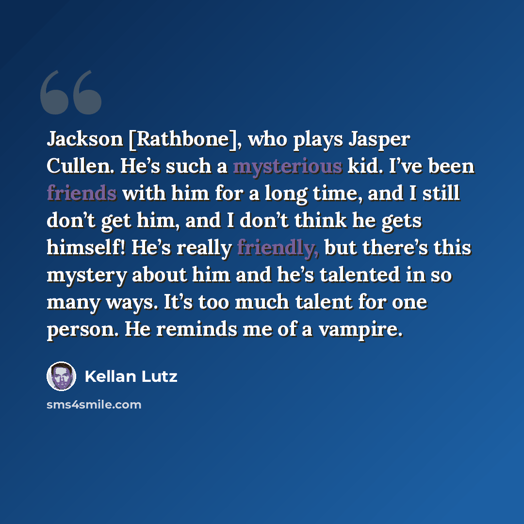 “Jackson [Rathbone], who plays Jasper Cullen. He’s such a mysterious kid. I’ve been friends with him for a long time, and I still don’t get him, and I don’t think he gets himself! He’s really friendly, but there’s this mystery about him and he’s talented in so many ways. It’s too much talent for…” quote by Kellan Lutz