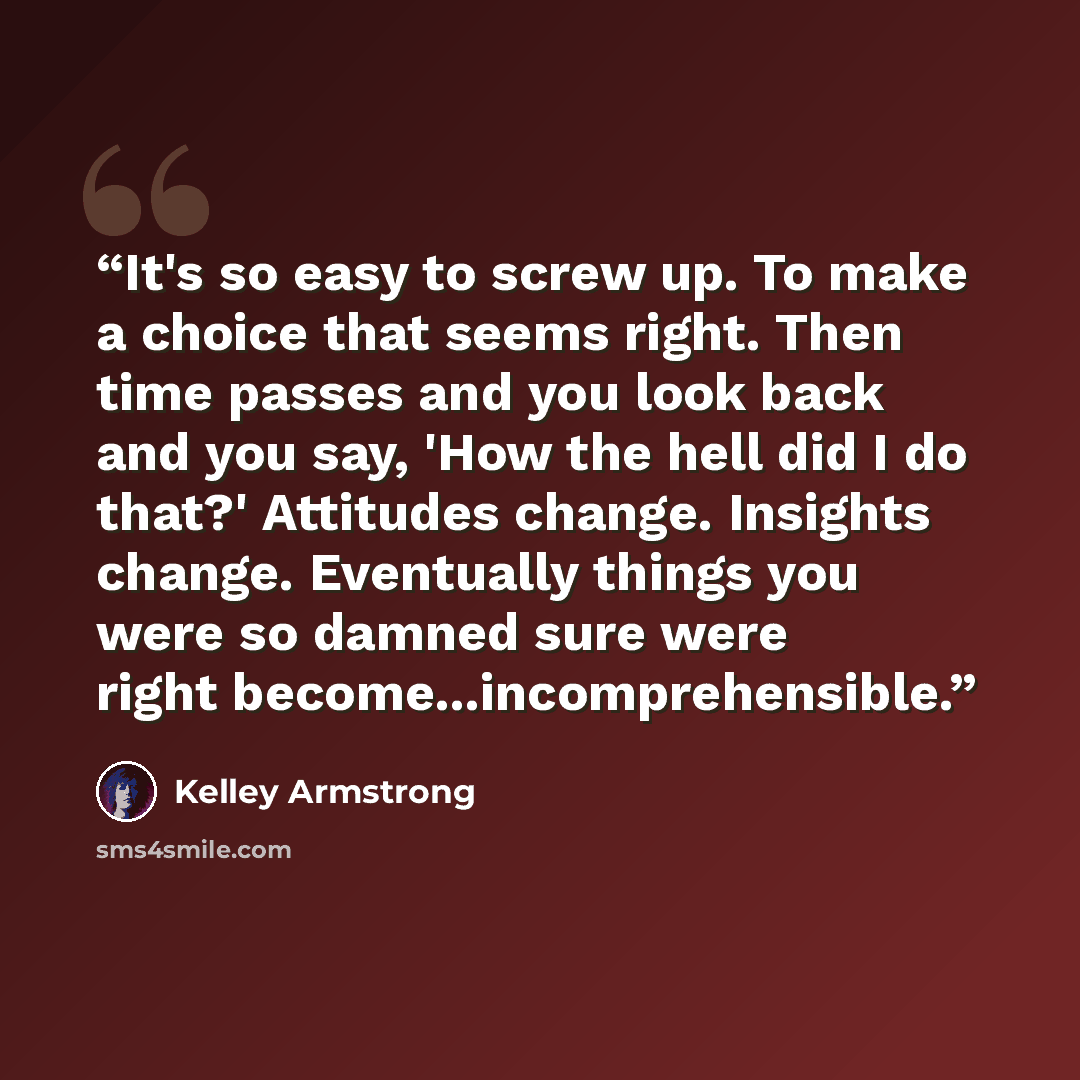 “It's so easy to screw up. To make a choice that seems right. Then time passes and you look back and you say, 'How the hell did I do that?' Attitudes change. Insights change. Eventually things you were so damned sure were right become...incomprehensible.” quote by Kelley Armstrong