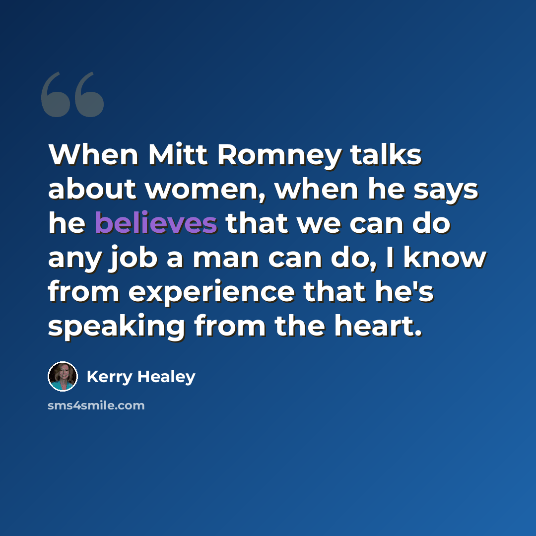 “When Mitt Romney talks about women, when he says he believes that we can do any job a man can do, I know from experience that he's speaking from the heart.” quote by Kerry Healey