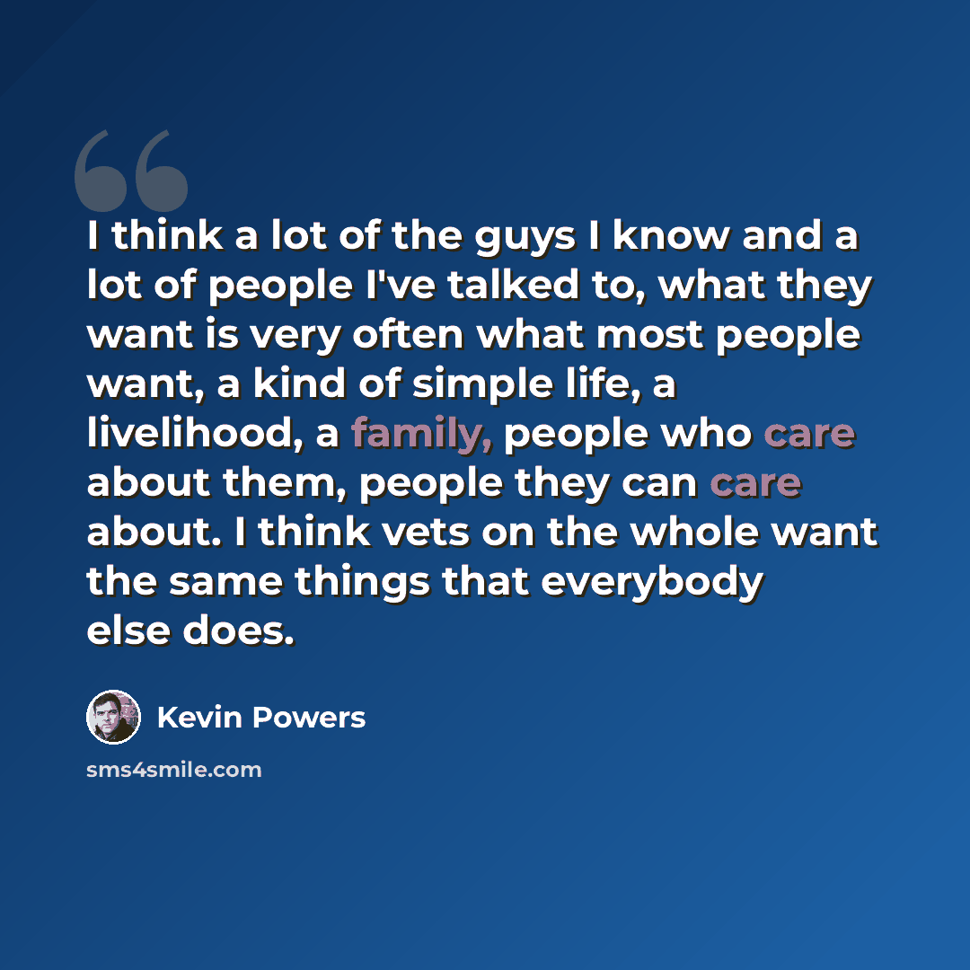 “I think a lot of the guys I know and a lot of people I've talked to, what they want is very often what most people want, a kind of simple life, a livelihood, a family, people who care about them, people they can care about. I think vets on the whole want the same things that everybody else does.” quote by Kevin Powers