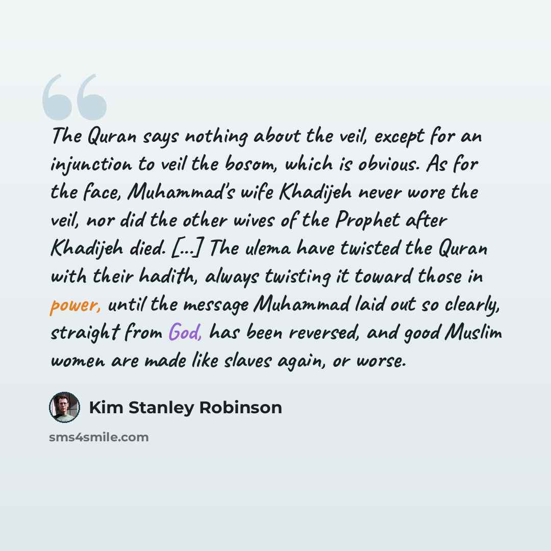 “The Quran says nothing about the veil, except for an injunction to veil the bosom, which is obvious. As for the face, Muhammad's wife Khadijeh never wore the veil, nor did the other wives of the Prophet after Khadijeh died. [...] The ulema have twisted the Quran with their hadith, always twisting…” quote by Kim Stanley Robinson