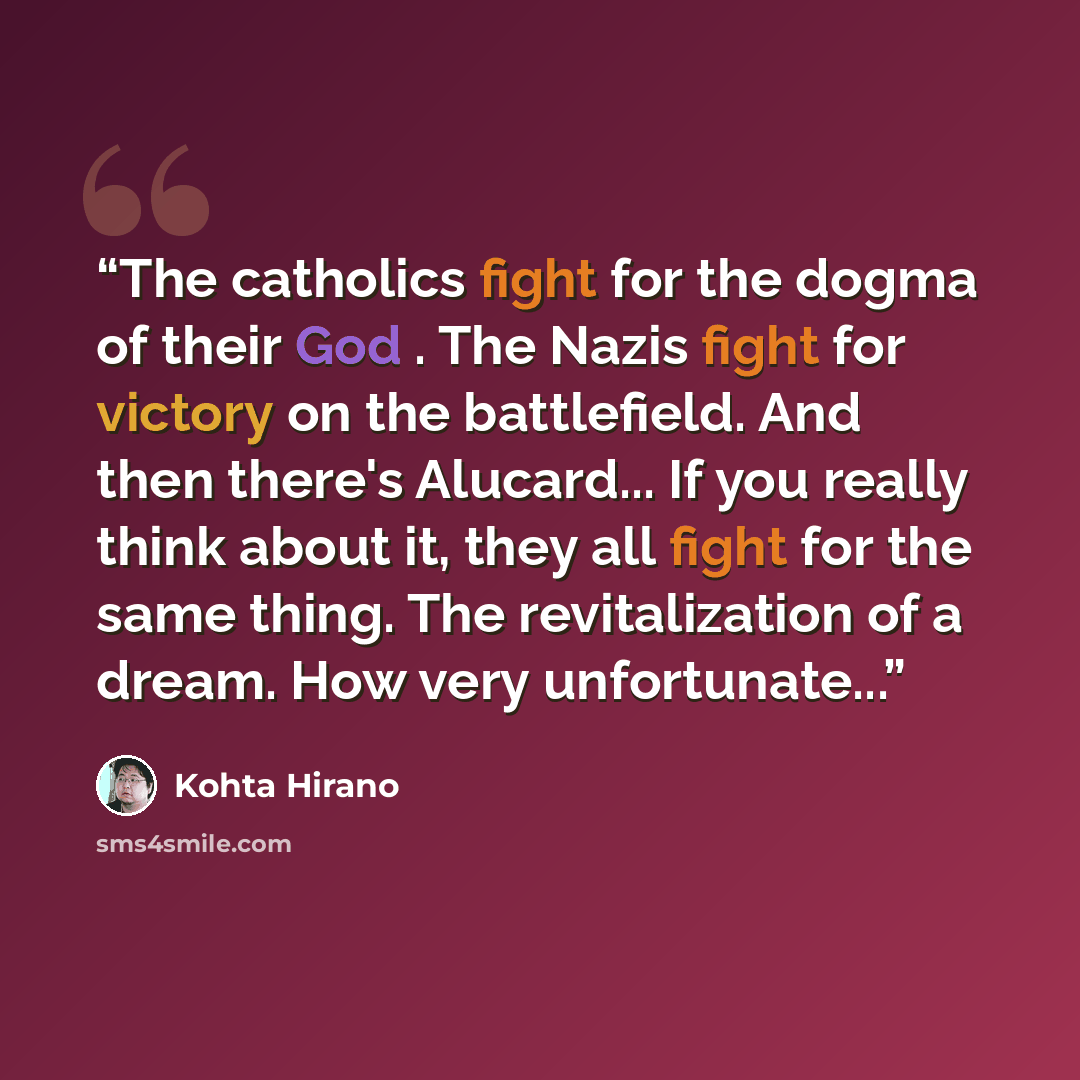 “The catholics fight for the dogma of their God . The Nazis fight for victory on the battlefield. And then there's Alucard... If you really think about it, they all fight for the same thing. The revitalization of a dream. How very unfortunate...” quote by Kohta Hirano