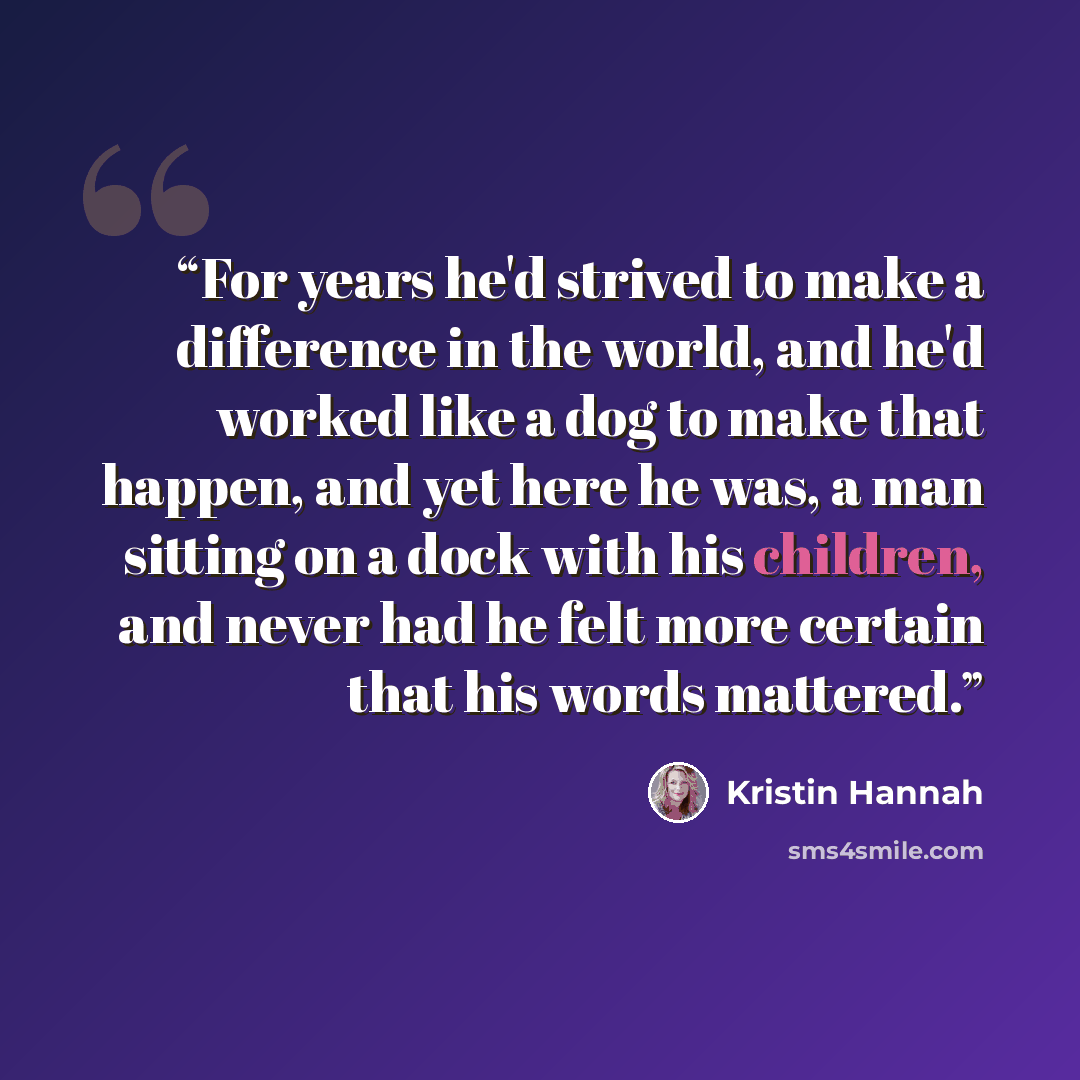 “For years he'd strived to make a difference in the world, and he'd worked like a dog to make that happen, and yet here he was, a man sitting on a dock with his children, and never had he felt more certain that his words mattered.” quote by Kristin Hannah