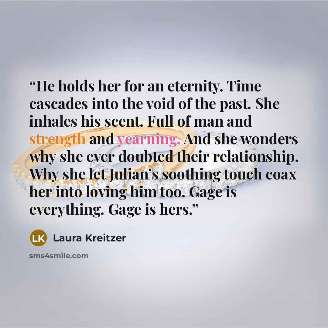 “He holds her for an eternity. Time cascades into the void of the past. She inhales his scent. Full of man and strength and yearning. And she wonders why she ever doubted their relationship. Why she let Julian’s soothing touch coax her into loving him too. Gage is everything. Gage is hers.” quote by Laura Kreitzer