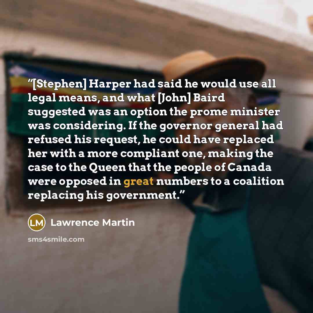 “[Stephen] Harper had said he would use all legal means, and what [John] Baird suggested was an option the prome minister was considering. If the governor general had refused his request, he could have replaced her with a more compliant one, making the case to the Queen that the people of Canada…” quote by Lawrence Martin