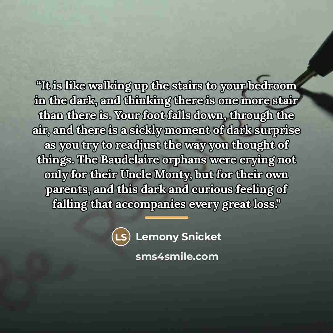 “It is like walking up the stairs to your bedroom in the dark, and thinking there is one more stair than there is. Your foot falls down, through the air, and there is a sickly moment of dark surprise as you try to readjust the way you thought of things. The Baudelaire orphans were crying not only…” quote by Lemony Snicket