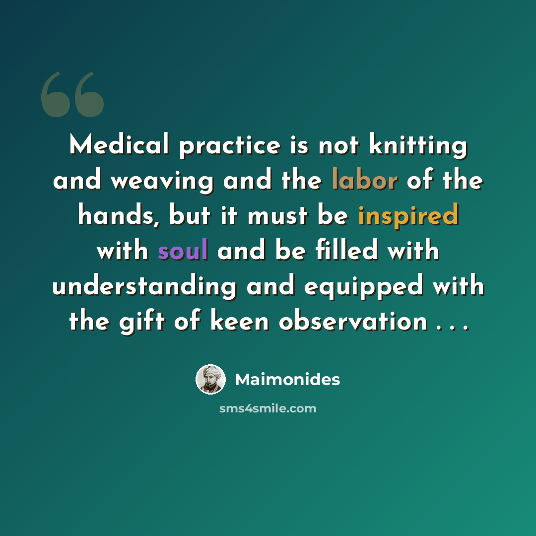 “Medical practice is not knitting and weaving and the labor of the hands, but it must be inspired with soul and be filled with understanding and equipped with the gift of keen observation . . .” quote by Maimonides