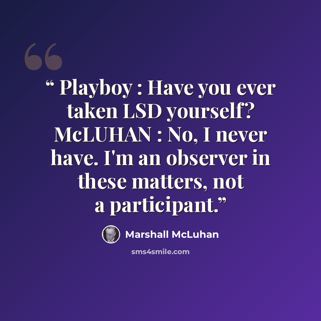 “Playboy : Have you ever taken LSD yourself? McLUHAN : No, I never have. I'm an observer in these matters, not a participant.” quote by Marshall McLuhan