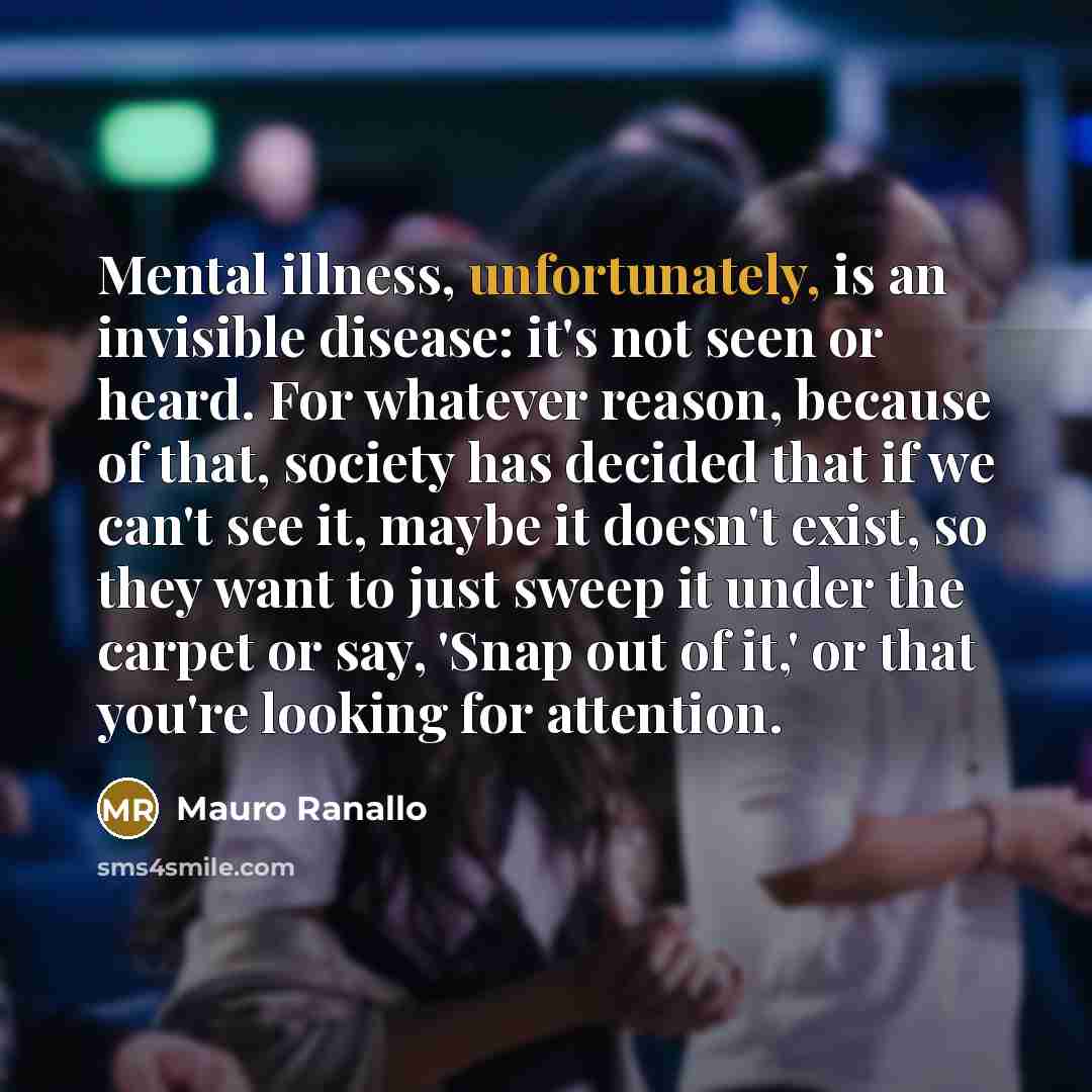 “Mental illness, unfortunately, is an invisible disease: it's not seen or heard. For whatever reason, because of that, society has decided that if we can't see it, maybe it doesn't exist, so they want to just sweep it under the carpet or say, 'Snap out of it,' or that you're looking for attention.” quote by Mauro Ranallo