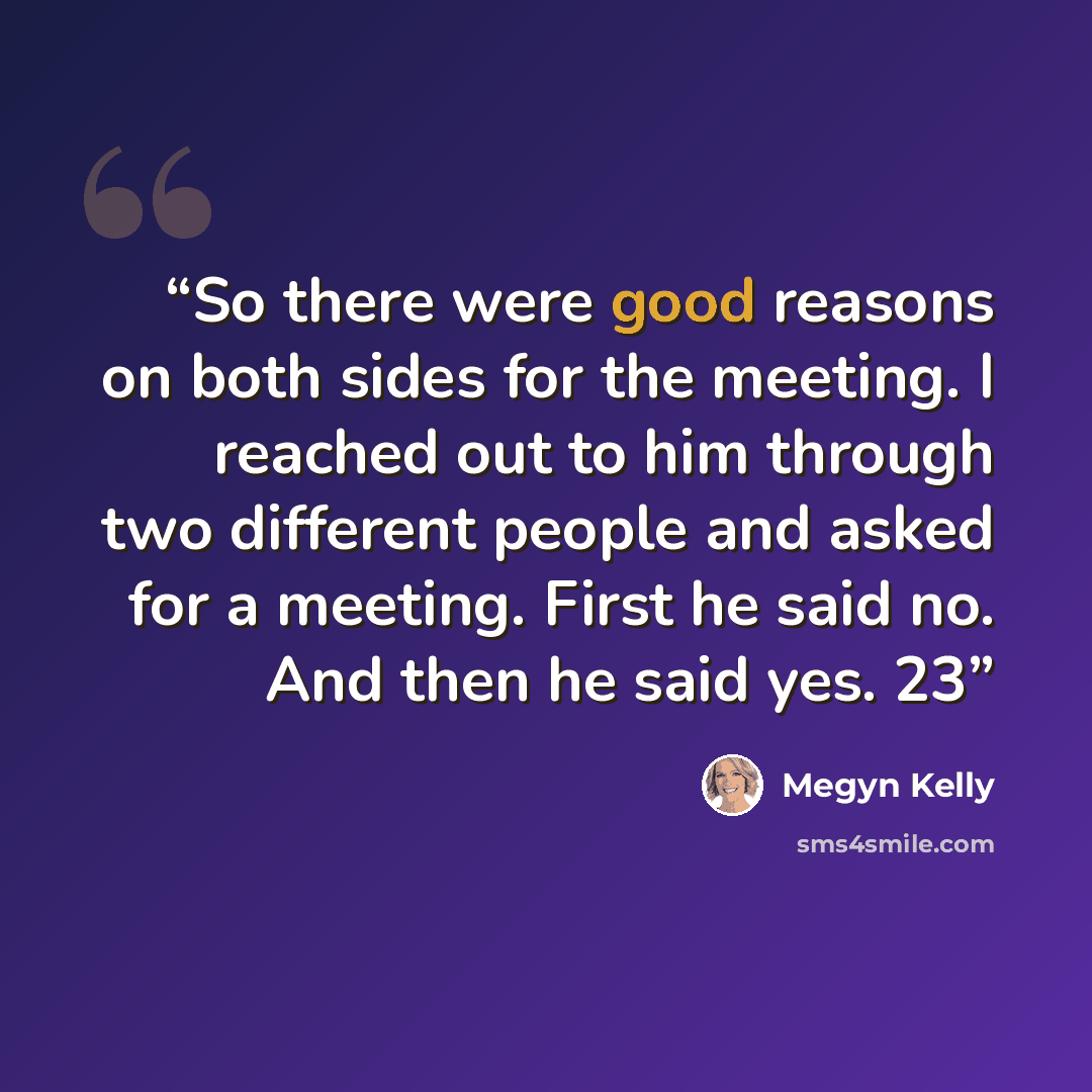 “So there were good reasons on both sides for the meeting. I reached out to him through two different people and asked for a meeting. First he said no. And then he said yes. 23” quote by Megyn Kelly
