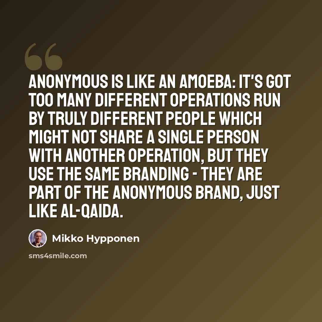 “Anonymous is like an amoeba: it's got too many different operations run by truly different people which might not share a single person with another operation, but they use the same branding - they are part of the Anonymous brand, just like al-Qaida.” quote by Mikko Hypponen
