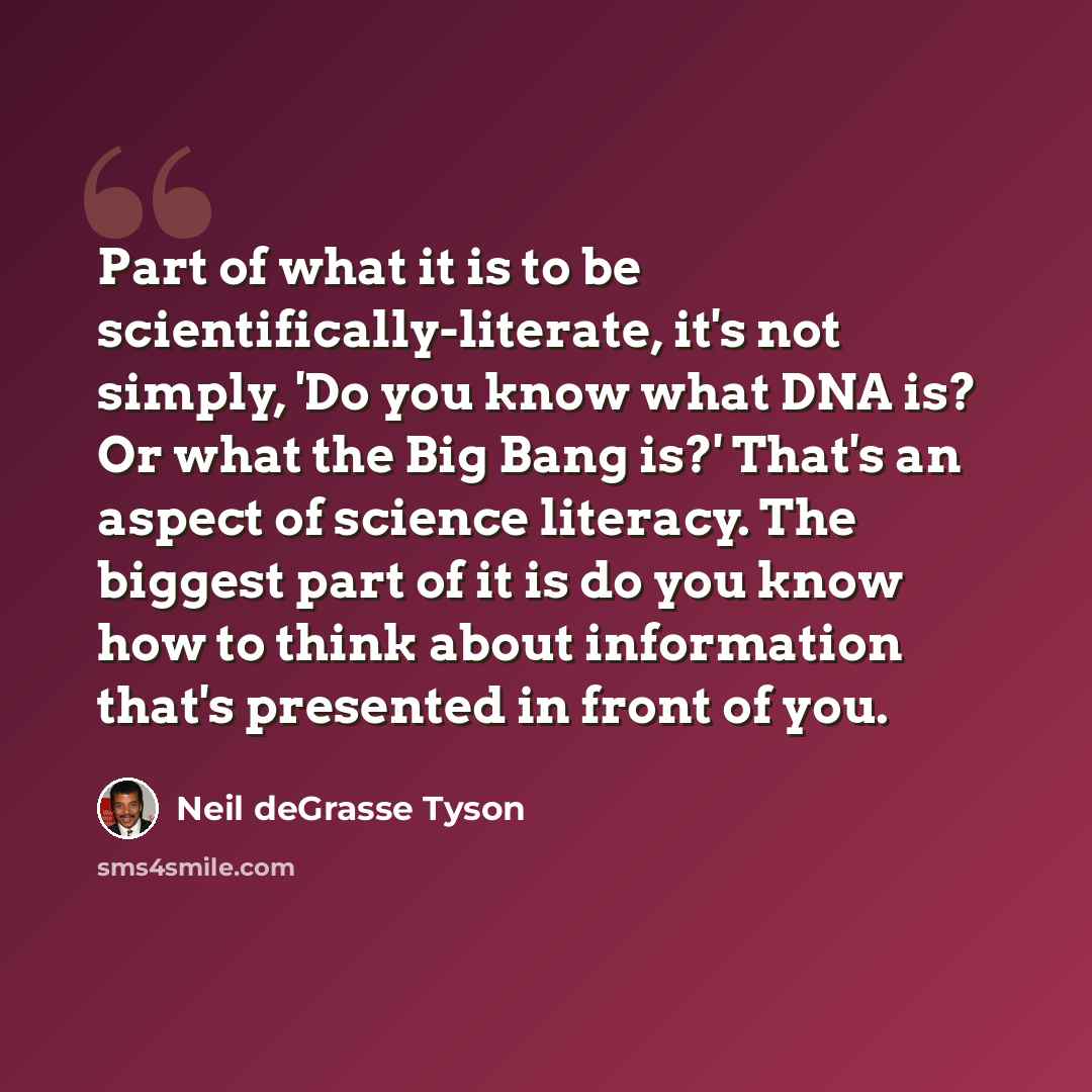 “Part of what it is to be scientifically-literate, it's not simply, 'Do you know what DNA is? Or what the Big Bang is?' That's an aspect of science literacy. The biggest part of it is do you know how to think about information that's presented in front of you.” quote by Neil deGrasse Tyson