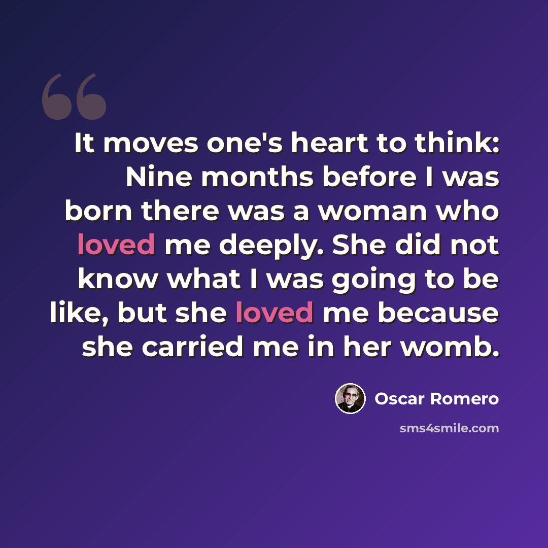 “It moves one's heart to think: Nine months before I was born there was a woman who loved me deeply. She did not know what I was going to be like, but she loved me because she carried me in her womb.” quote by Oscar Romero