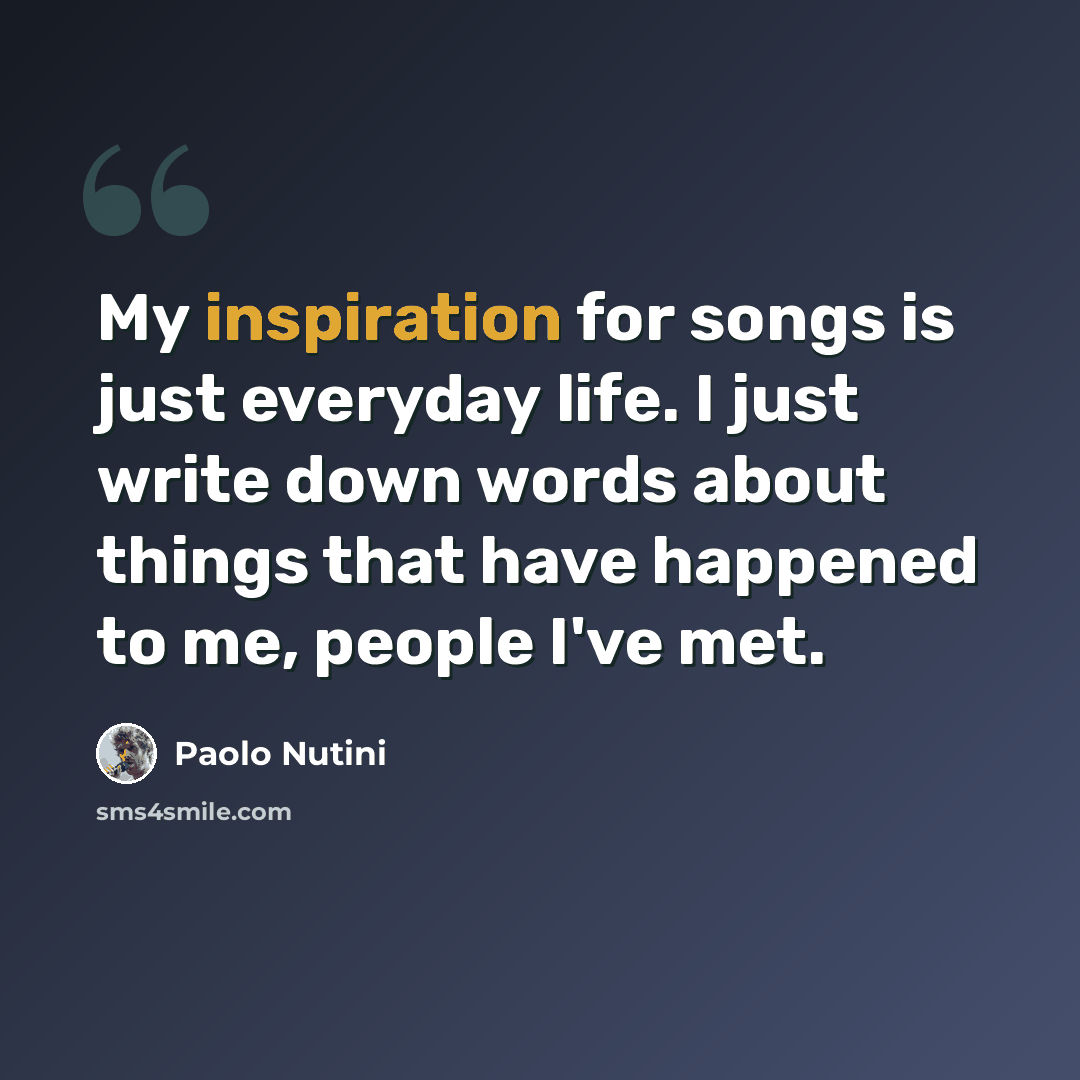 “My inspiration for songs is just everyday life. I just write down words about things that have happened to me, people I've met.” quote by Paolo Nutini