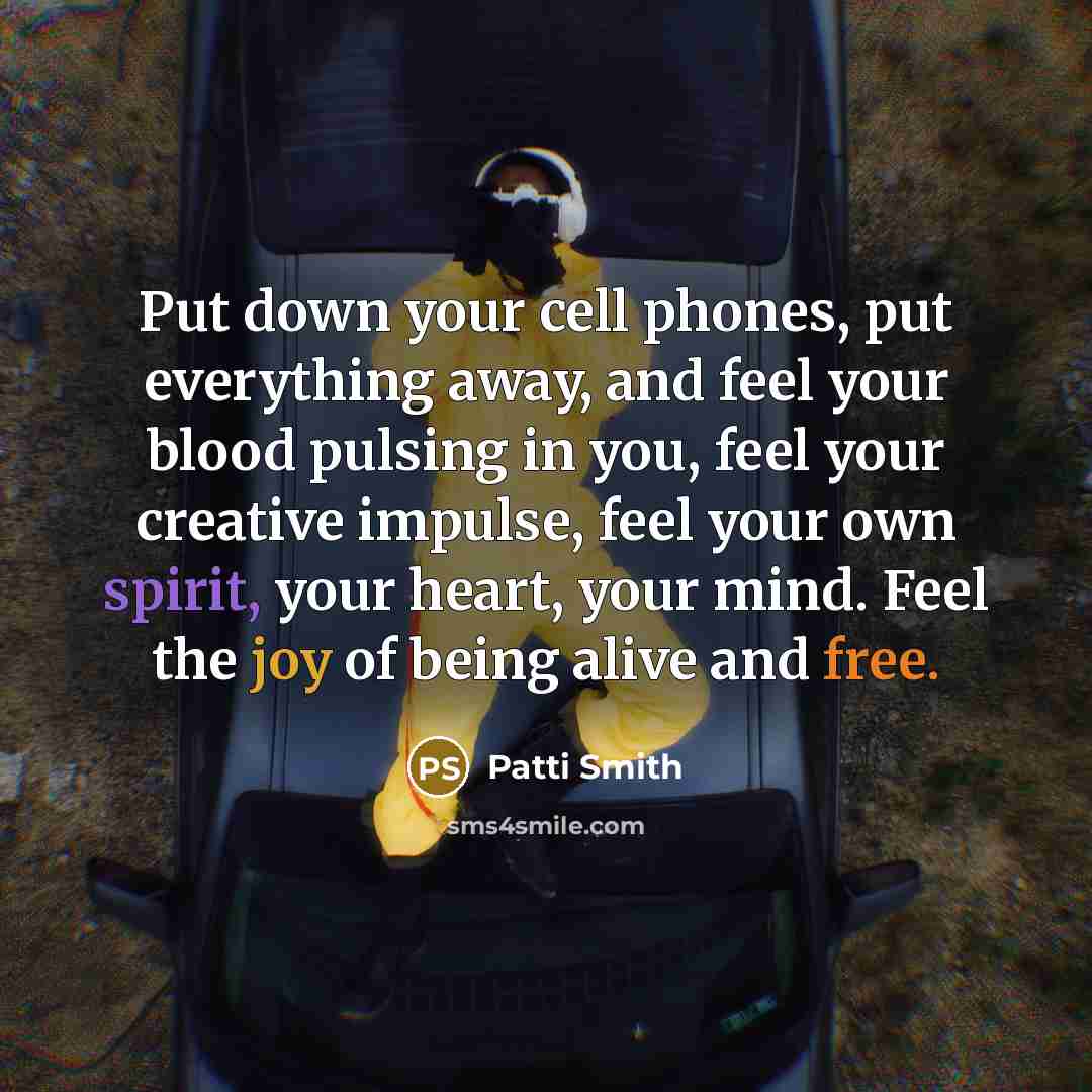 “Put down your cell phones, put everything away, and feel your blood pulsing in you, feel your creative impulse, feel your own spirit, your heart, your mind. Feel the joy of being alive and free.” quote by Patti Smith
