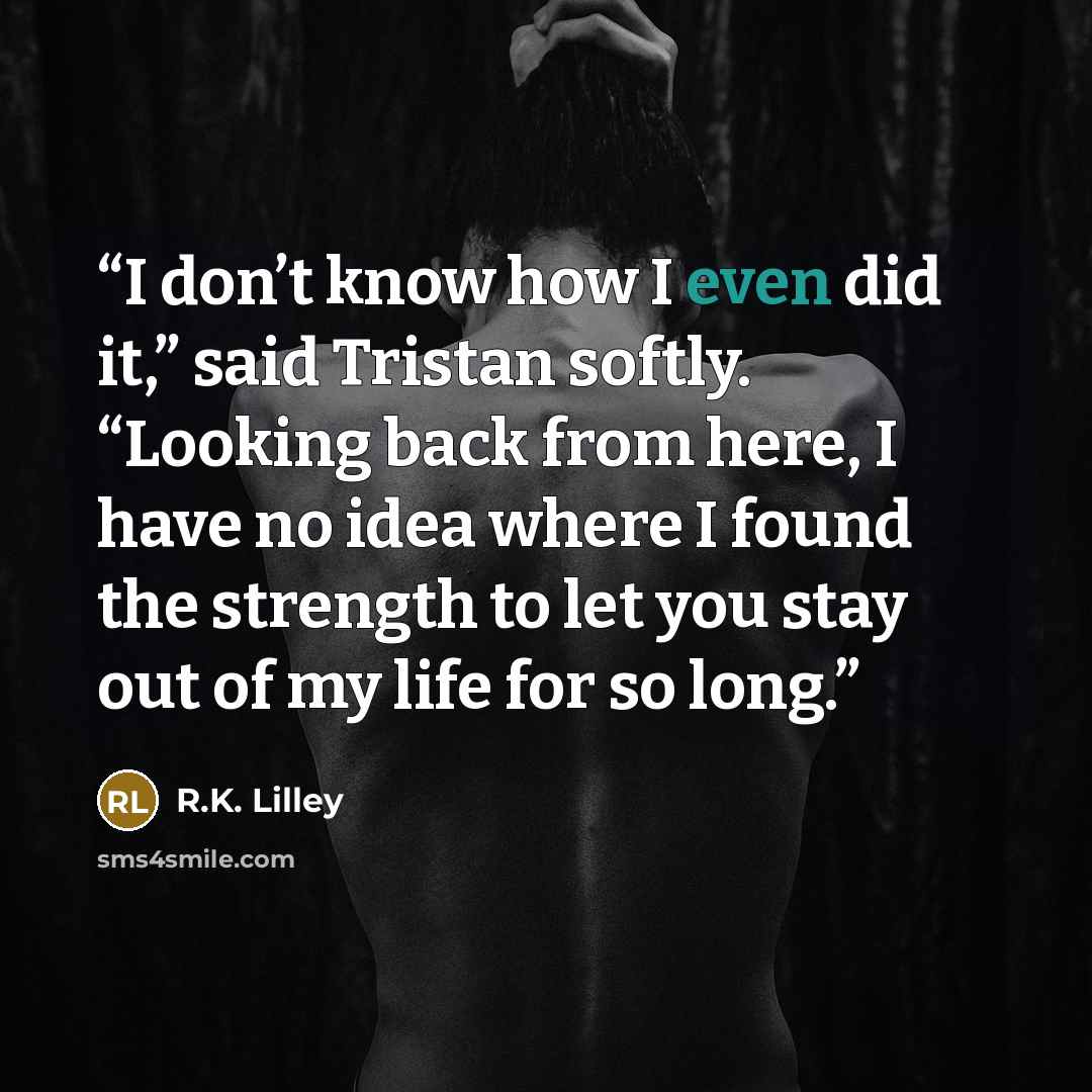 “I don’t know how I even did it,” said Tristan softly. “Looking back from here, I have no idea where I found the strength to let you stay out of my life for so long.” quote by R.K. Lilley
