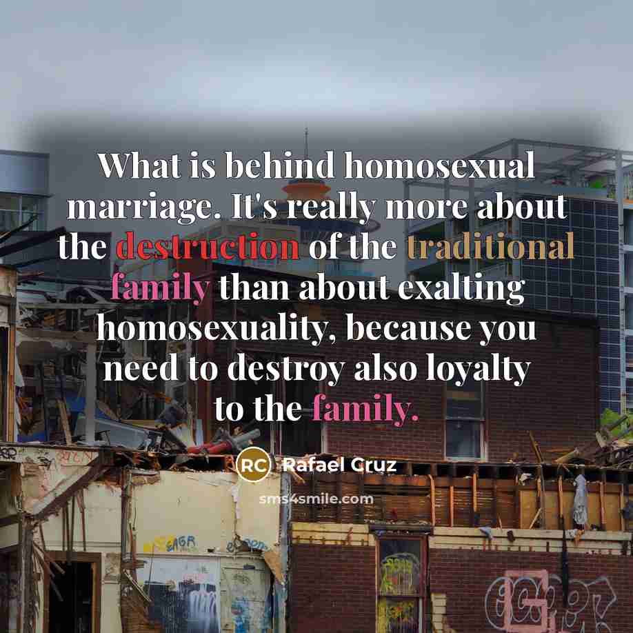 “What is behind homosexual marriage. It's really more about the destruction of the traditional family than about exalting homosexuality, because you need to destroy also loyalty to the family.” quote by Rafael Cruz
