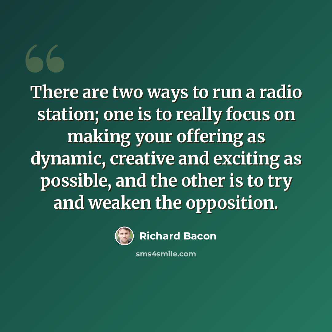 “There are two ways to run a radio station; one is to really focus on making your offering as dynamic, creative and exciting as possible, and the other is to try and weaken the opposition.” quote by Richard Bacon