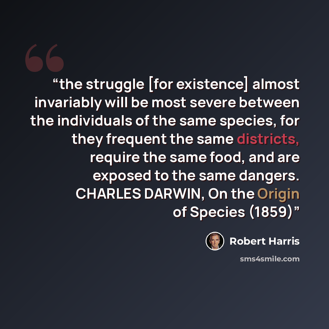 “the struggle [for existence] almost invariably will be most severe between the individuals of the same species, for they frequent the same districts, require the same food, and are exposed to the same dangers. CHARLES DARWIN, On the Origin of Species (1859)” quote by Robert Harris