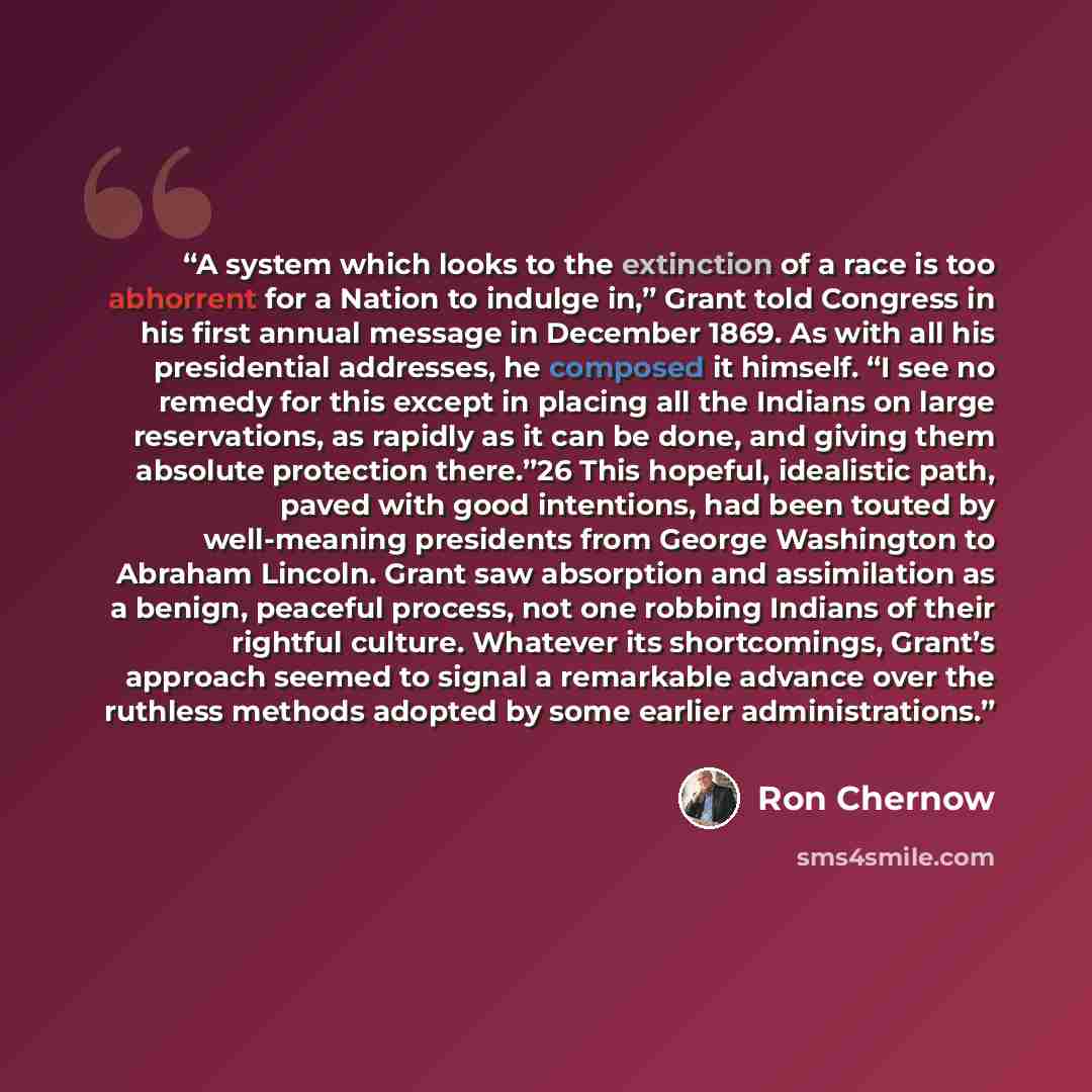“A system which looks to the extinction of a race is too abhorrent for a Nation to indulge in,” Grant told Congress in his first annual message in December 1869. As with all his presidential addresses, he composed it himself. “I see no remedy for this except in placing all the Indians on large…” quote by Ron Chernow