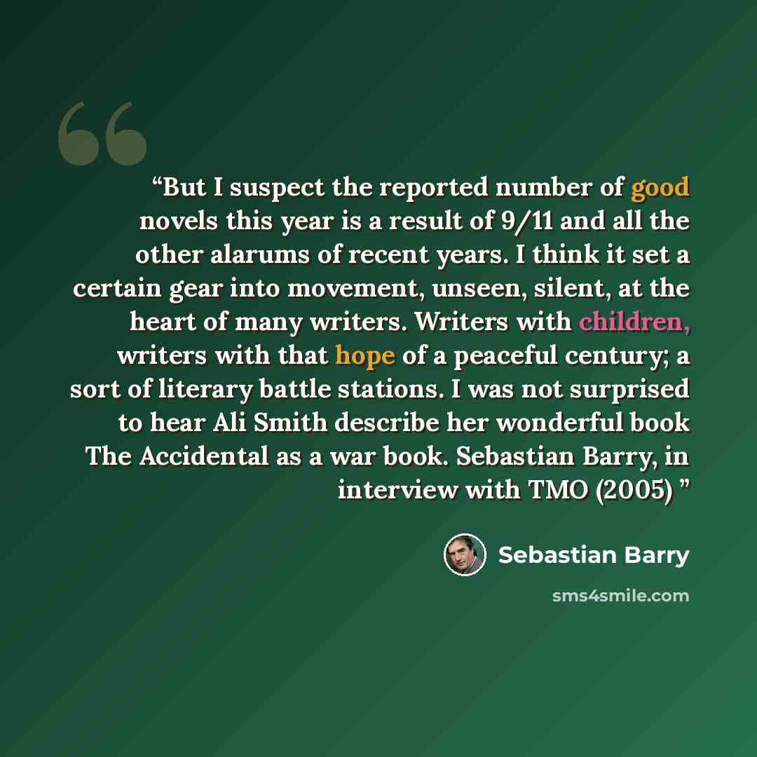 “But I suspect the reported number of good novels this year is a result of 9/11 and all the other alarums of recent years. I think it set a certain gear into movement, unseen, silent, at the heart of many writers. Writers with children, writers with that hope of a peaceful century; a sort of…” quote by Sebastian Barry