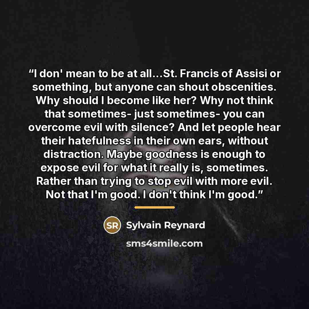 “I don' mean to be at all...St. Francis of Assisi or something, but anyone can shout obscenities. Why should I become like her? Why not think that sometimes- just sometimes- you can overcome evil with silence? And let people hear their hatefulness in their own ears, without distraction. Maybe…” quote by Sylvain Reynard